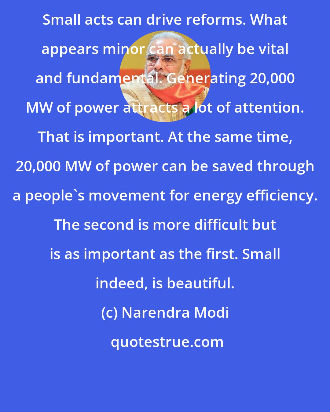 Narendra Modi: Small acts can drive reforms. What appears minor can actually be vital and fundamental. Generating 20,000 MW of power attracts a lot of attention. That is important. At the same time, 20,000 MW of power can be saved through a people's movement for energy efficiency. The second is more difficult but is as important as the first. Small indeed, is beautiful.