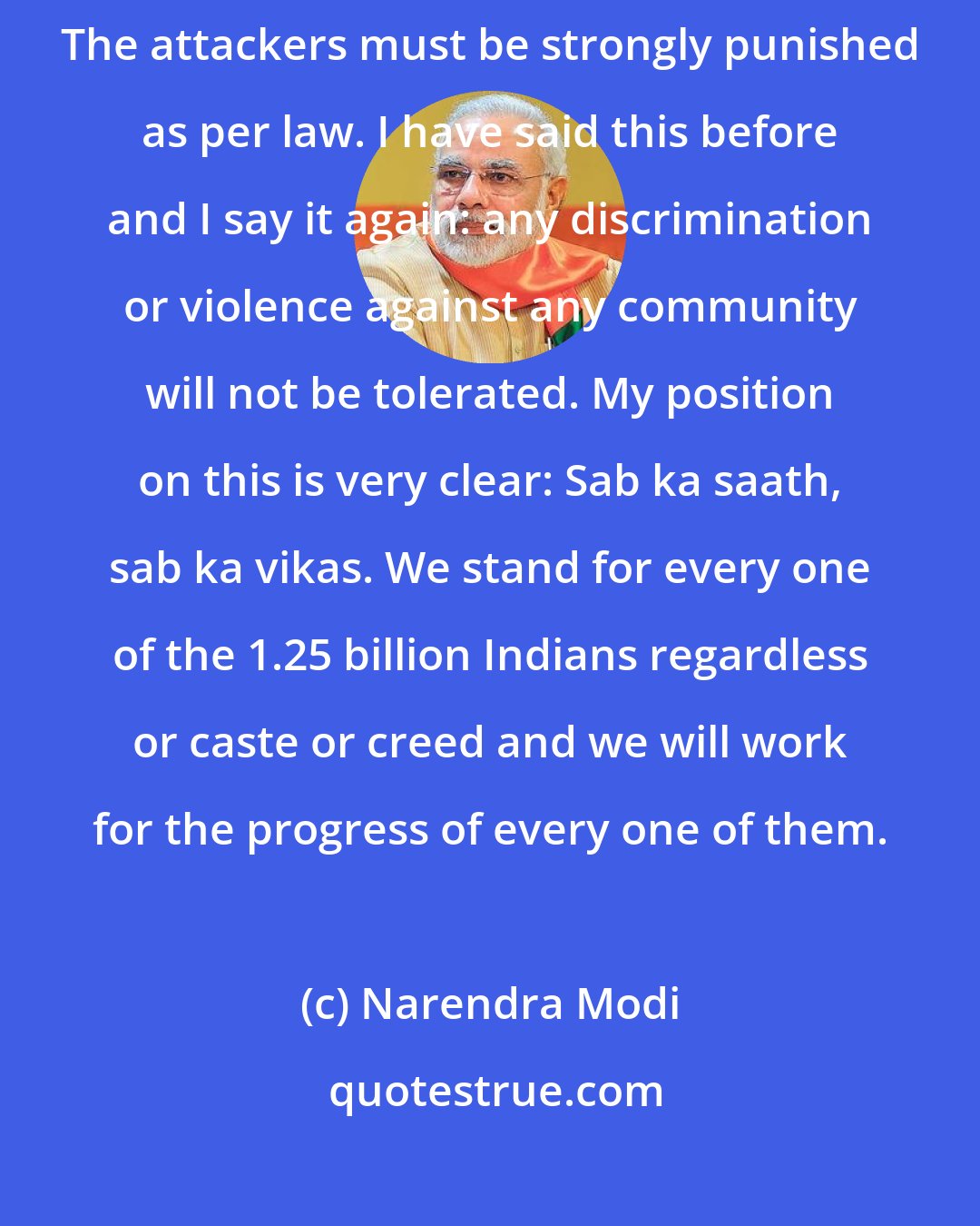 Narendra Modi: Any criminal act against any individual or institution in India is to be condemned. The attackers must be strongly punished as per law. I have said this before and I say it again: any discrimination or violence against any community will not be tolerated. My position on this is very clear: Sab ka saath, sab ka vikas. We stand for every one of the 1.25 billion Indians regardless or caste or creed and we will work for the progress of every one of them.