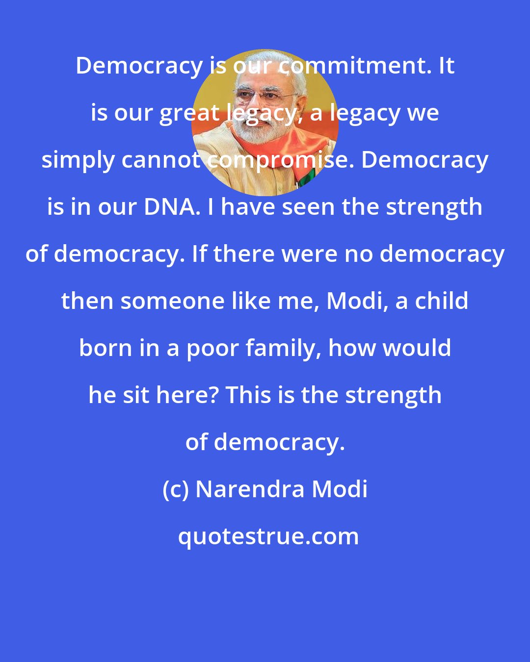 Narendra Modi: Democracy is our commitment. It is our great legacy, a legacy we simply cannot compromise. Democracy is in our DNA. I have seen the strength of democracy. If there were no democracy then someone like me, Modi, a child born in a poor family, how would he sit here? This is the strength of democracy.