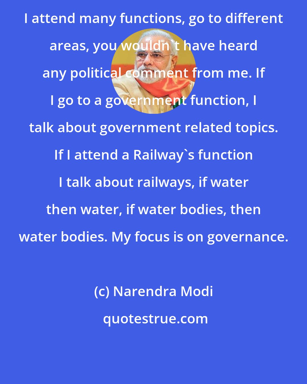 Narendra Modi: I attend many functions, go to different areas, you wouldn't have heard any political comment from me. If I go to a government function, I talk about government related topics. If I attend a Railway's function I talk about railways, if water then water, if water bodies, then water bodies. My focus is on governance.