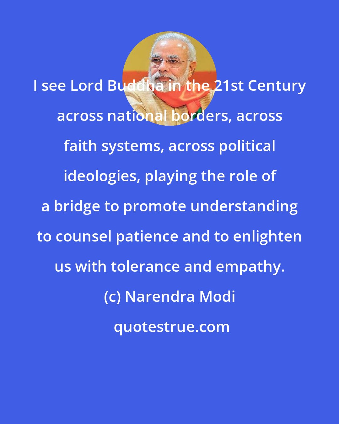 Narendra Modi: I see Lord Buddha in the 21st Century across national borders, across faith systems, across political ideologies, playing the role of a bridge to promote understanding to counsel patience and to enlighten us with tolerance and empathy.