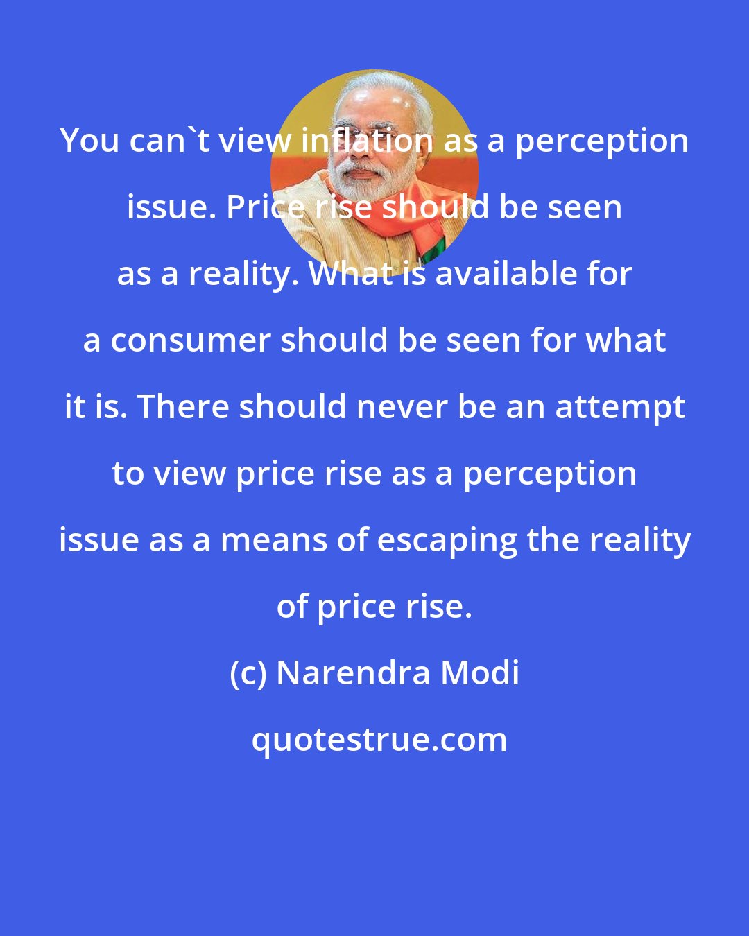 Narendra Modi: You can't view inflation as a perception issue. Price rise should be seen as a reality. What is available for a consumer should be seen for what it is. There should never be an attempt to view price rise as a perception issue as a means of escaping the reality of price rise.