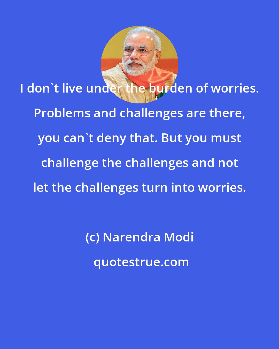 Narendra Modi: I don't live under the burden of worries. Problems and challenges are there, you can't deny that. But you must challenge the challenges and not let the challenges turn into worries.