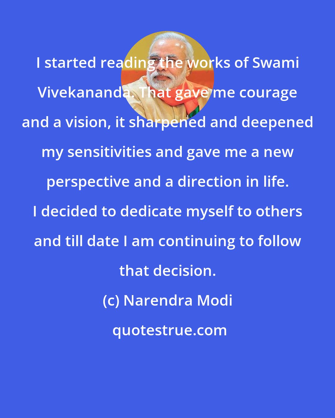 Narendra Modi: I started reading the works of Swami Vivekananda. That gave me courage and a vision, it sharpened and deepened my sensitivities and gave me a new perspective and a direction in life. I decided to dedicate myself to others and till date I am continuing to follow that decision.