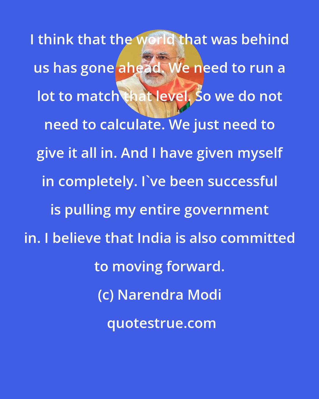 Narendra Modi: I think that the world that was behind us has gone ahead. We need to run a lot to match that level. So we do not need to calculate. We just need to give it all in. And I have given myself in completely. I've been successful is pulling my entire government in. I believe that India is also committed to moving forward.