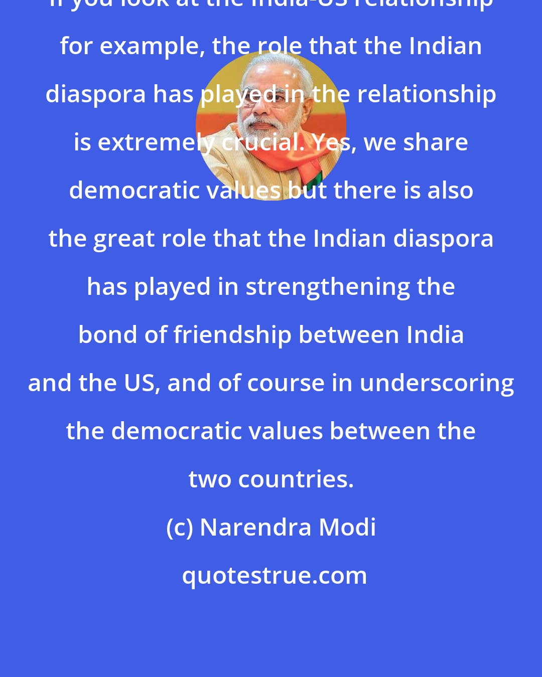 Narendra Modi: If you look at the India-US relationship for example, the role that the Indian diaspora has played in the relationship is extremely crucial. Yes, we share democratic values but there is also the great role that the Indian diaspora has played in strengthening the bond of friendship between India and the US, and of course in underscoring the democratic values between the two countries.