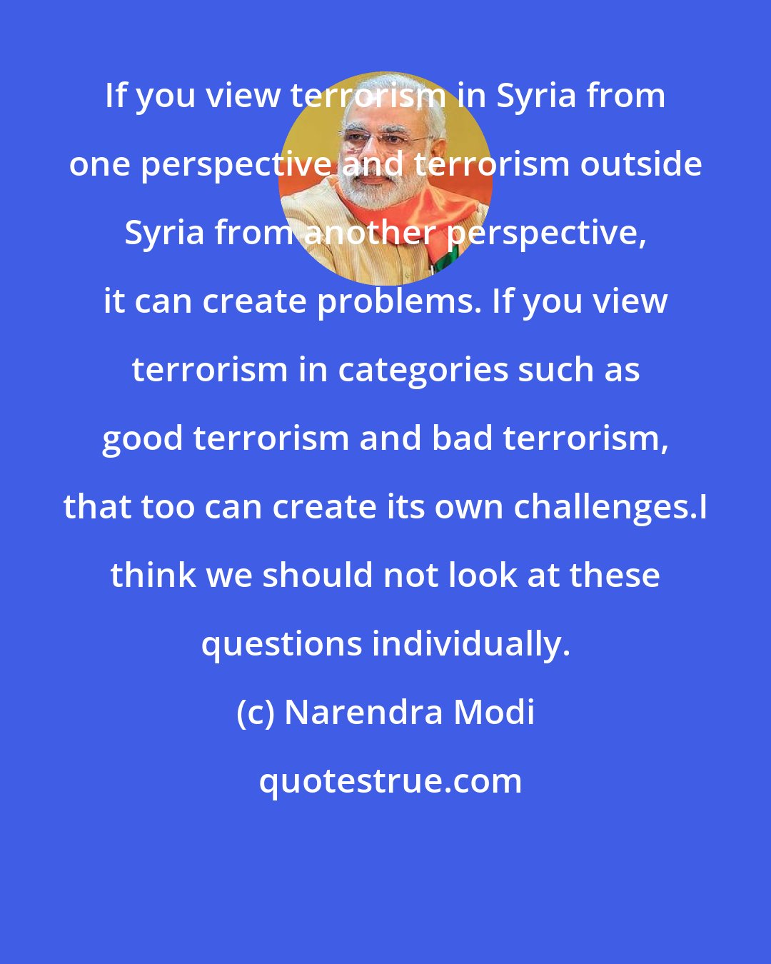 Narendra Modi: If you view terrorism in Syria from one perspective and terrorism outside Syria from another perspective, it can create problems. If you view terrorism in categories such as good terrorism and bad terrorism, that too can create its own challenges.I think we should not look at these questions individually.