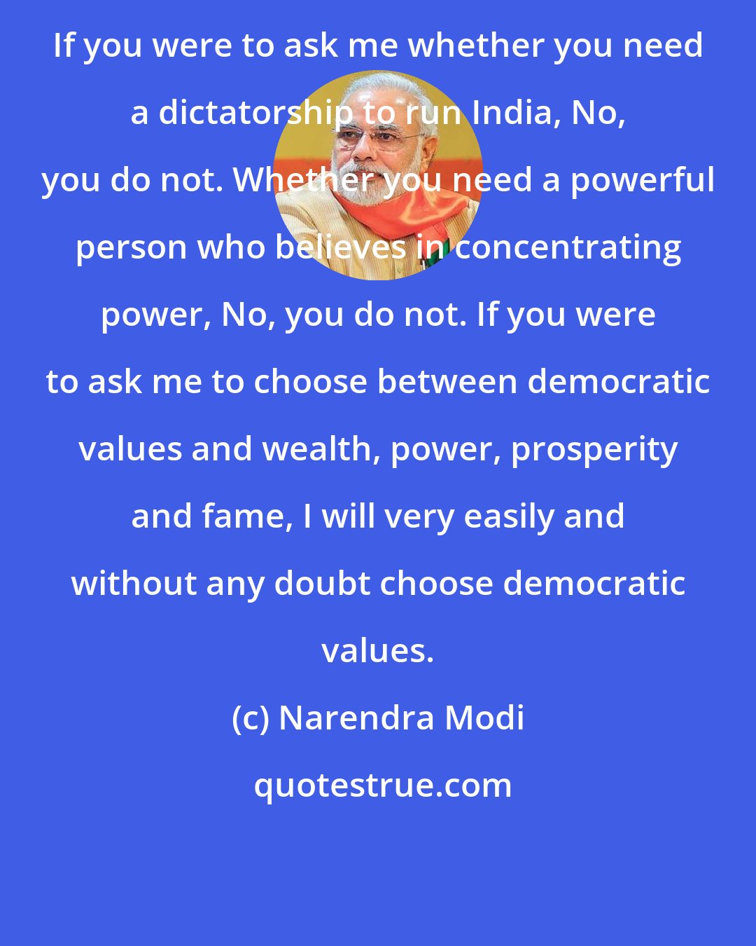 Narendra Modi: If you were to ask me whether you need a dictatorship to run India, No, you do not. Whether you need a powerful person who believes in concentrating power, No, you do not. If you were to ask me to choose between democratic values and wealth, power, prosperity and fame, I will very easily and without any doubt choose democratic values.