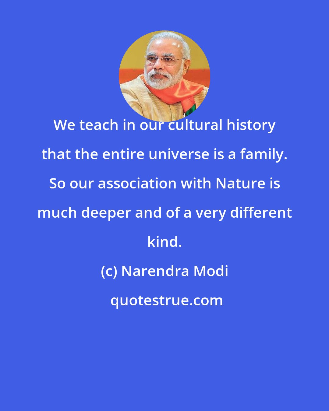 Narendra Modi: We teach in our cultural history that the entire universe is a family. So our association with Nature is much deeper and of a very different kind.