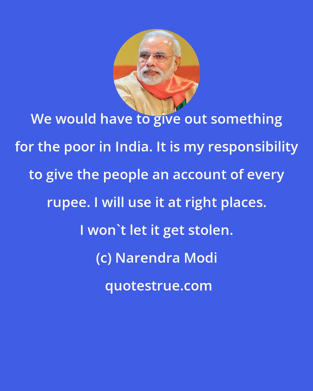 Narendra Modi: We would have to give out something for the poor in India. It is my responsibility to give the people an account of every rupee. I will use it at right places. I won't let it get stolen.