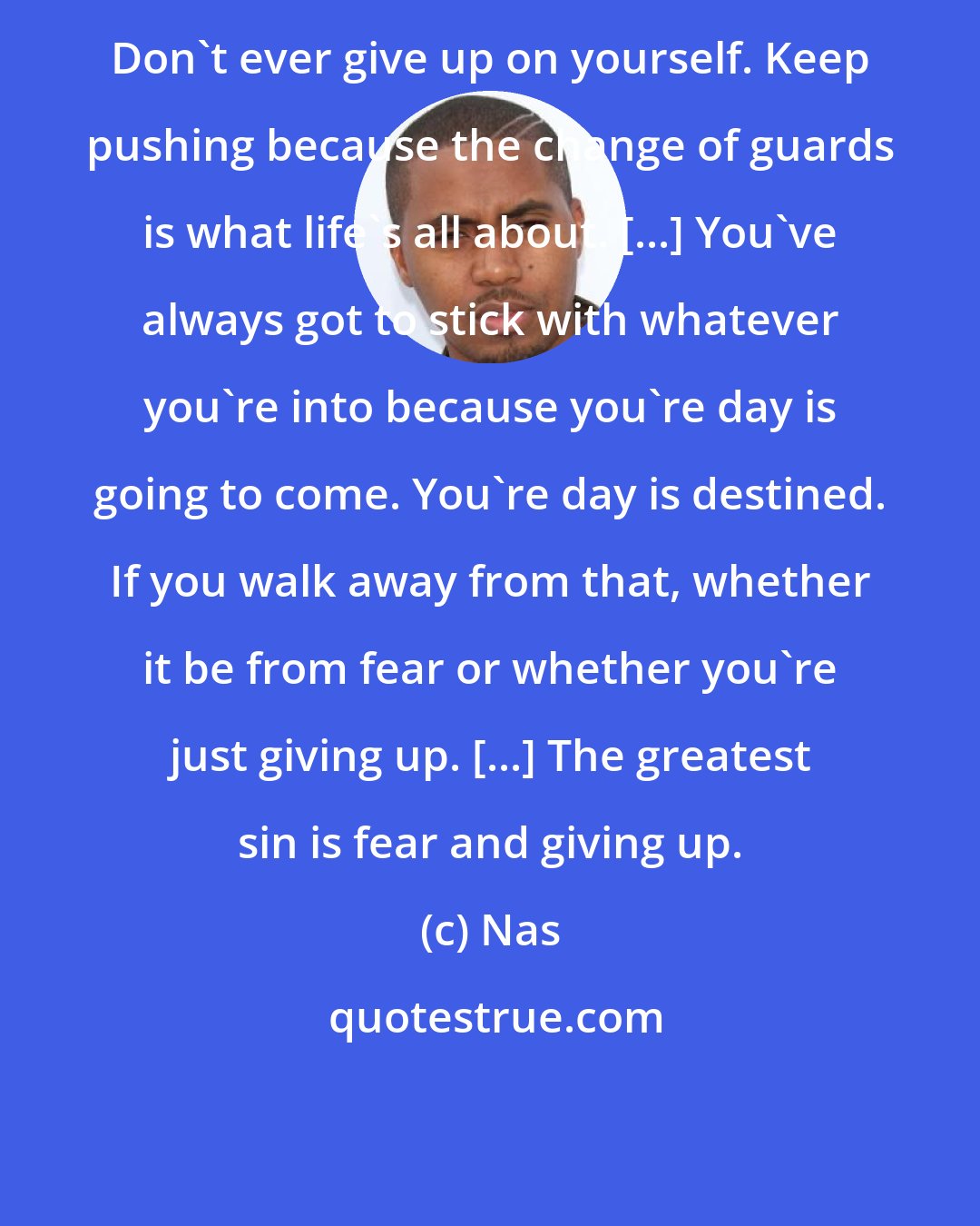 Nas: Don't ever give up on yourself. Keep pushing because the change of guards is what life's all about. [...] You've always got to stick with whatever you're into because you're day is going to come. You're day is destined. If you walk away from that, whether it be from fear or whether you're just giving up. [...] The greatest sin is fear and giving up.