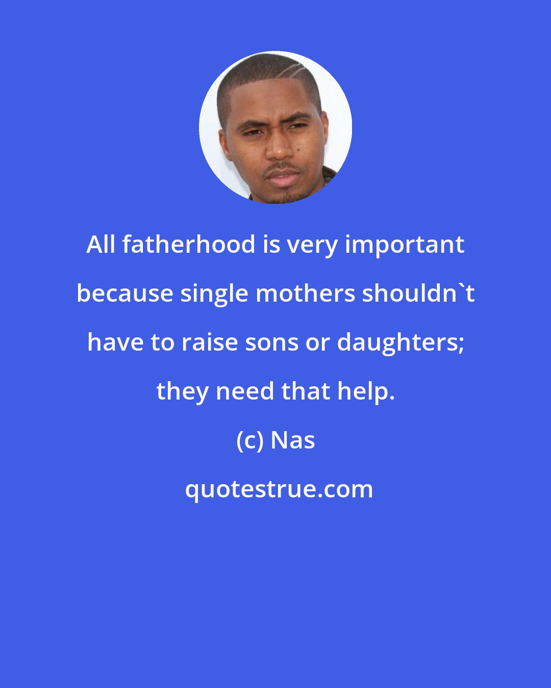 Nas: All fatherhood is very important because single mothers shouldn't have to raise sons or daughters; they need that help.