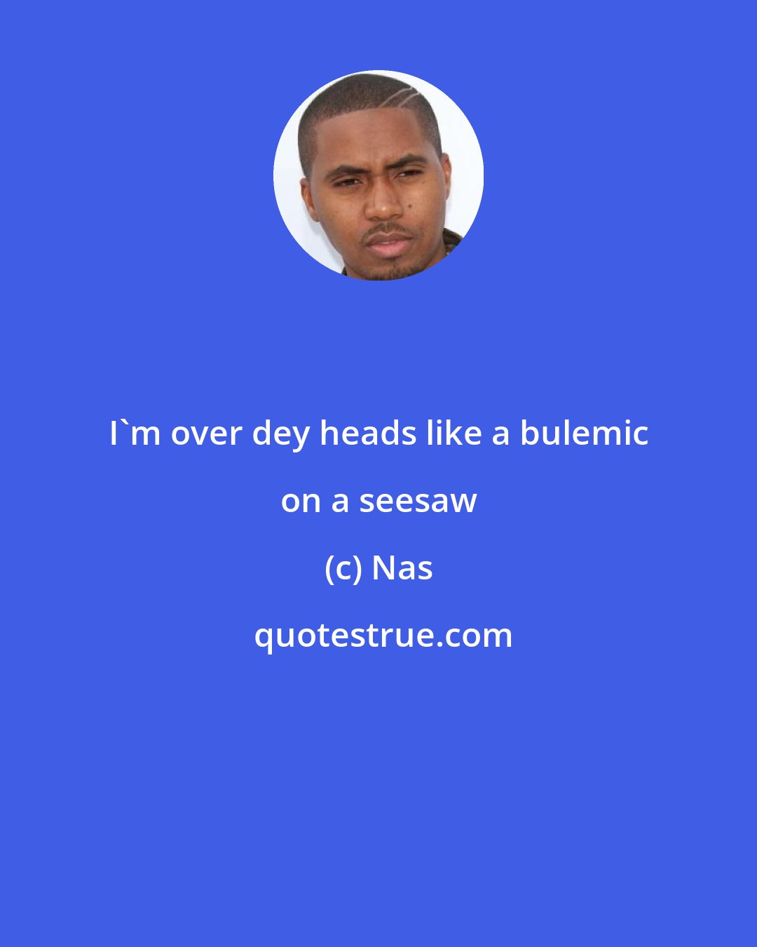 Nas: I'm over dey heads like a bulemic on a seesaw