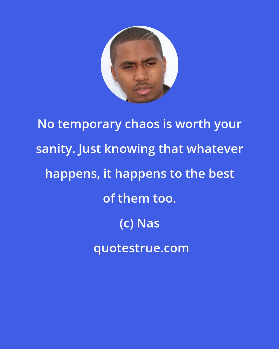 Nas: No temporary chaos is worth your sanity. Just knowing that whatever happens, it happens to the best of them too.