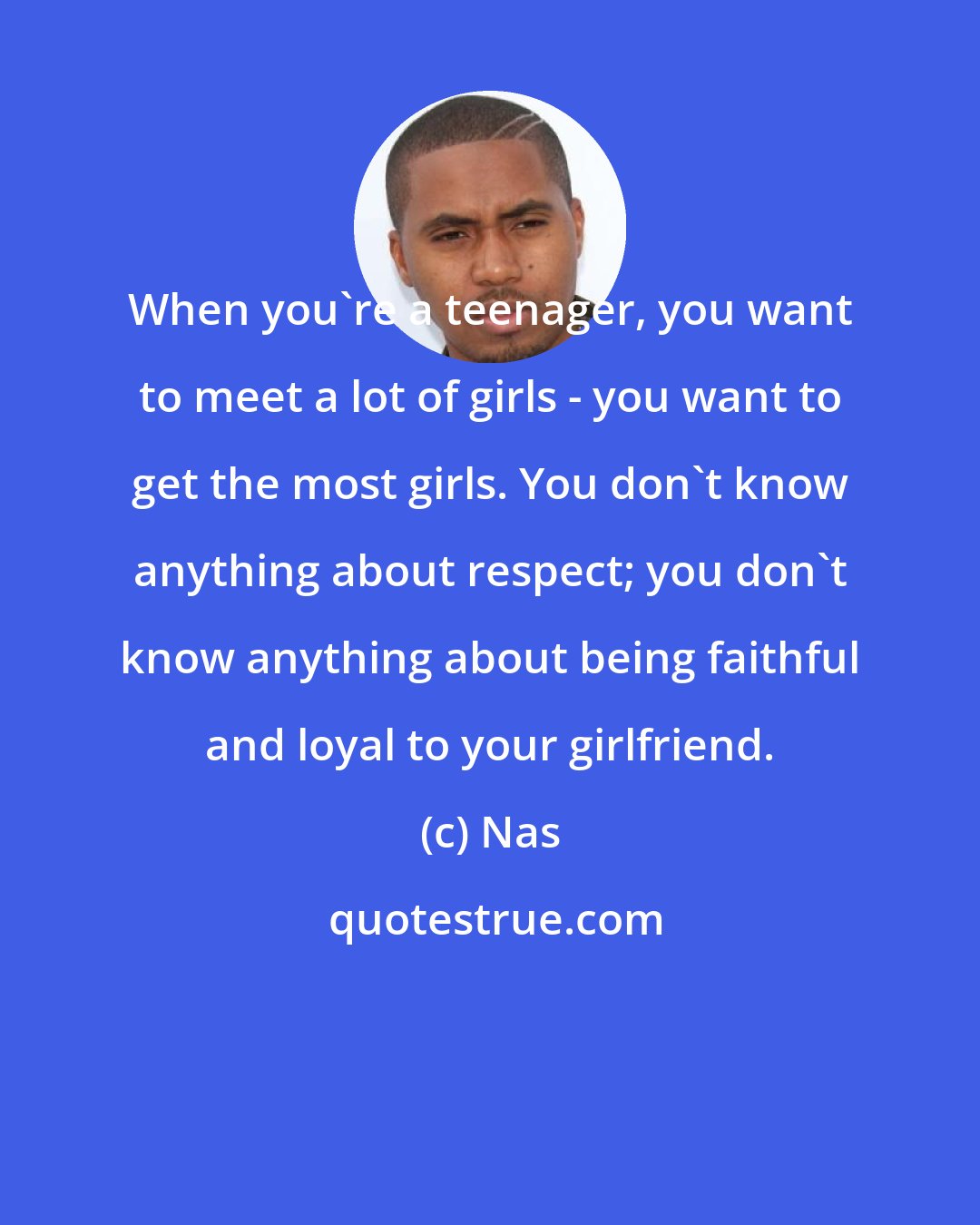 Nas: When you're a teenager, you want to meet a lot of girls - you want to get the most girls. You don't know anything about respect; you don't know anything about being faithful and loyal to your girlfriend.