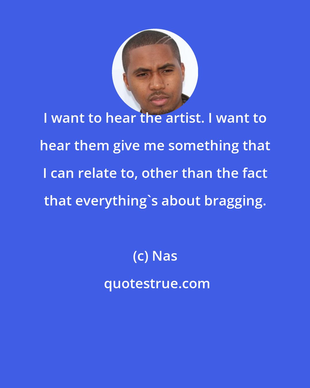 Nas: I want to hear the artist. I want to hear them give me something that I can relate to, other than the fact that everything's about bragging.