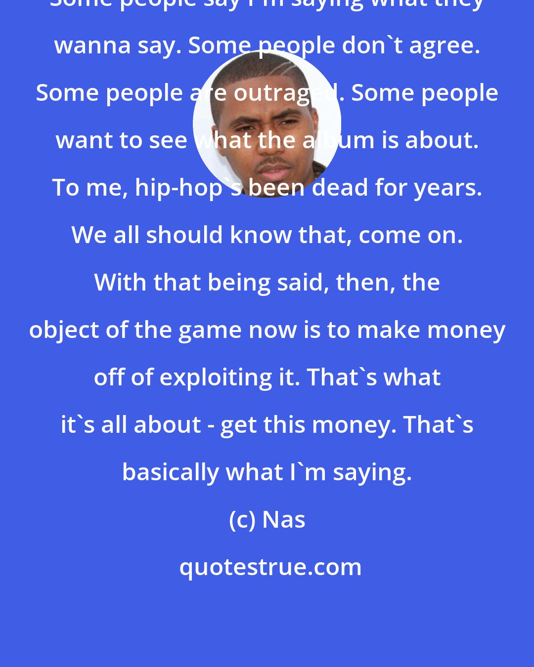 Nas: Some people say I'm saying what they wanna say. Some people don't agree. Some people are outraged. Some people want to see what the album is about. To me, hip-hop's been dead for years. We all should know that, come on. With that being said, then, the object of the game now is to make money off of exploiting it. That's what it's all about - get this money. That's basically what I'm saying.