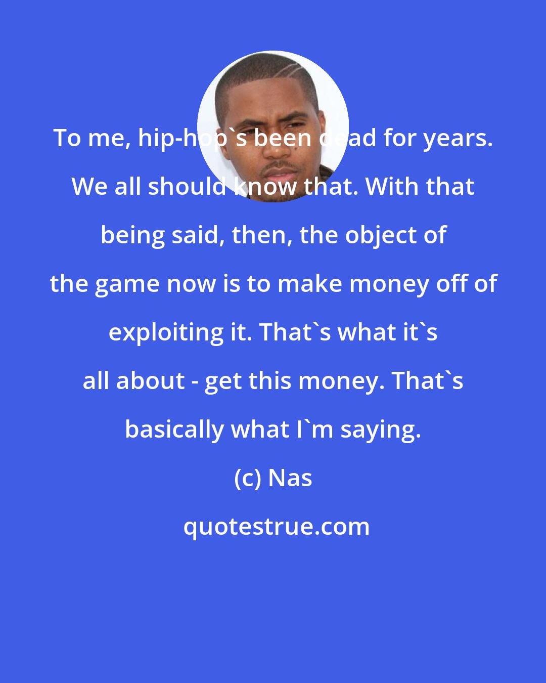 Nas: To me, hip-hop's been dead for years. We all should know that. With that being said, then, the object of the game now is to make money off of exploiting it. That's what it's all about - get this money. That's basically what I'm saying.