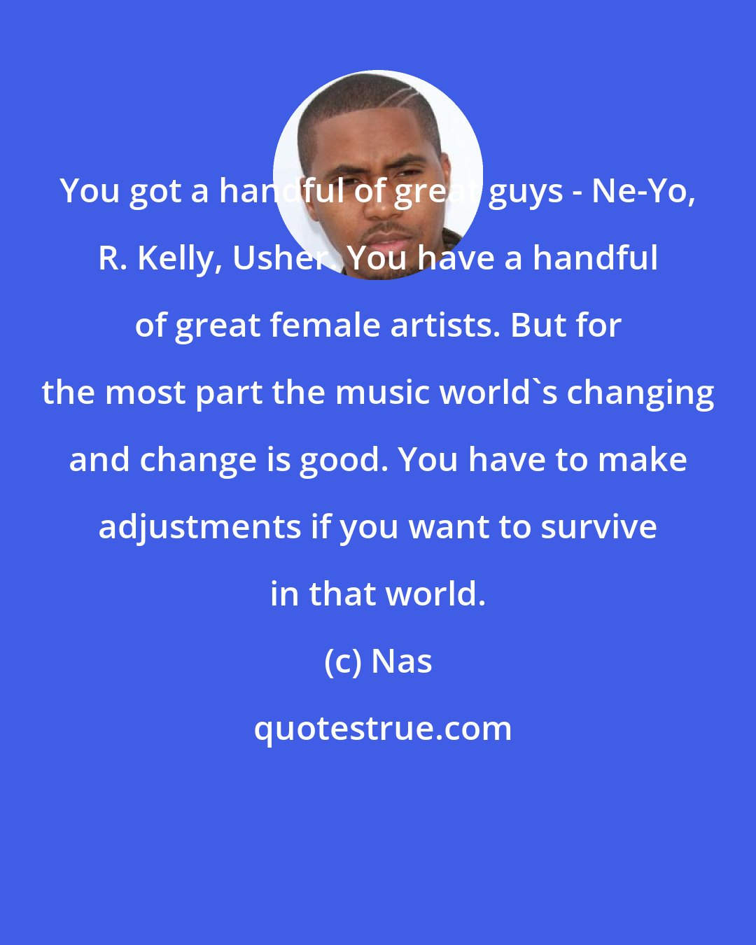 Nas: You got a handful of great guys - Ne-Yo, R. Kelly, Usher. You have a handful of great female artists. But for the most part the music world's changing and change is good. You have to make adjustments if you want to survive in that world.