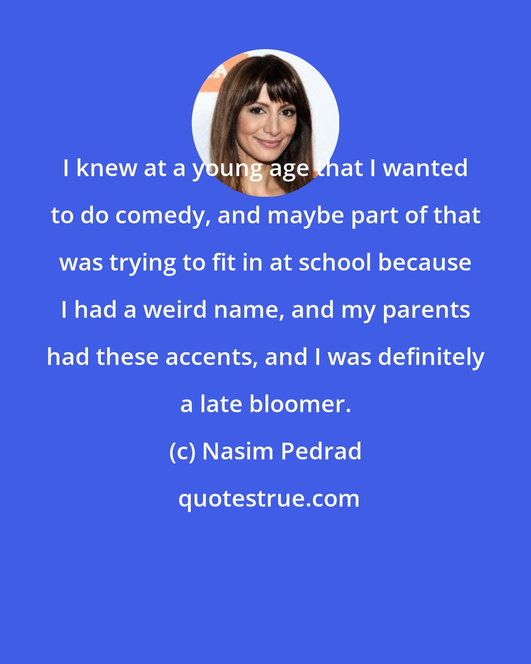 Nasim Pedrad: I knew at a young age that I wanted to do comedy, and maybe part of that was trying to fit in at school because I had a weird name, and my parents had these accents, and I was definitely a late bloomer.