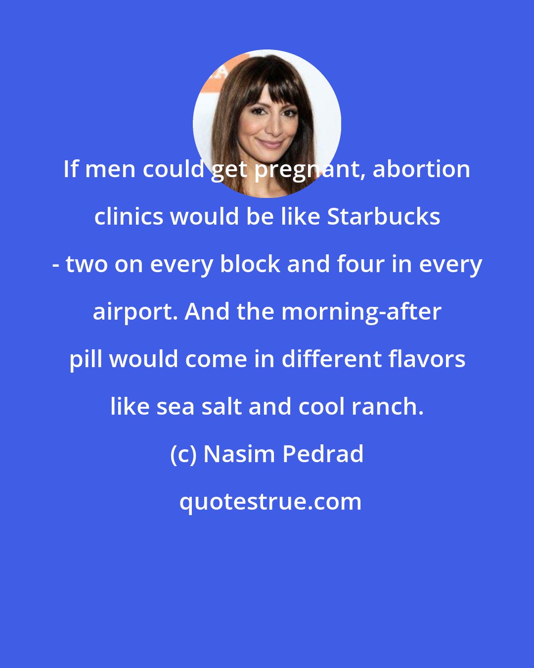 Nasim Pedrad: If men could get pregnant, abortion clinics would be like Starbucks - two on every block and four in every airport. And the morning-after pill would come in different flavors like sea salt and cool ranch.