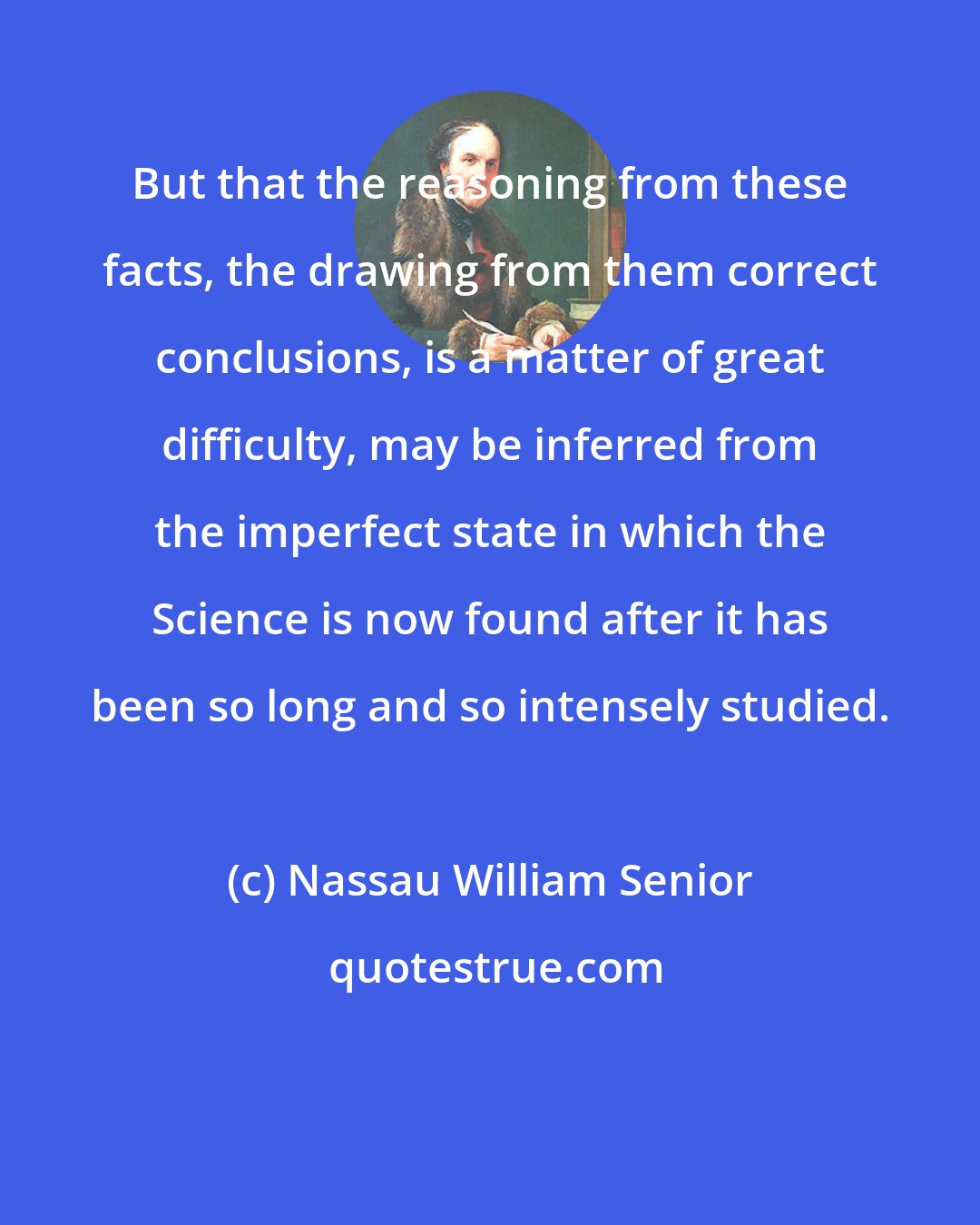 Nassau William Senior: But that the reasoning from these facts, the drawing from them correct conclusions, is a matter of great difficulty, may be inferred from the imperfect state in which the Science is now found after it has been so long and so intensely studied.