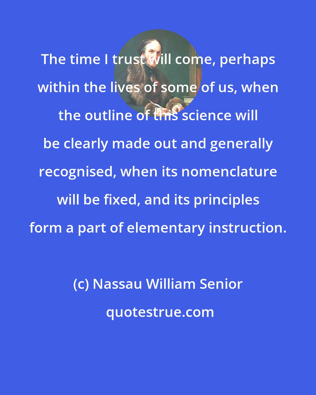 Nassau William Senior: The time I trust will come, perhaps within the lives of some of us, when the outline of this science will be clearly made out and generally recognised, when its nomenclature will be fixed, and its principles form a part of elementary instruction.