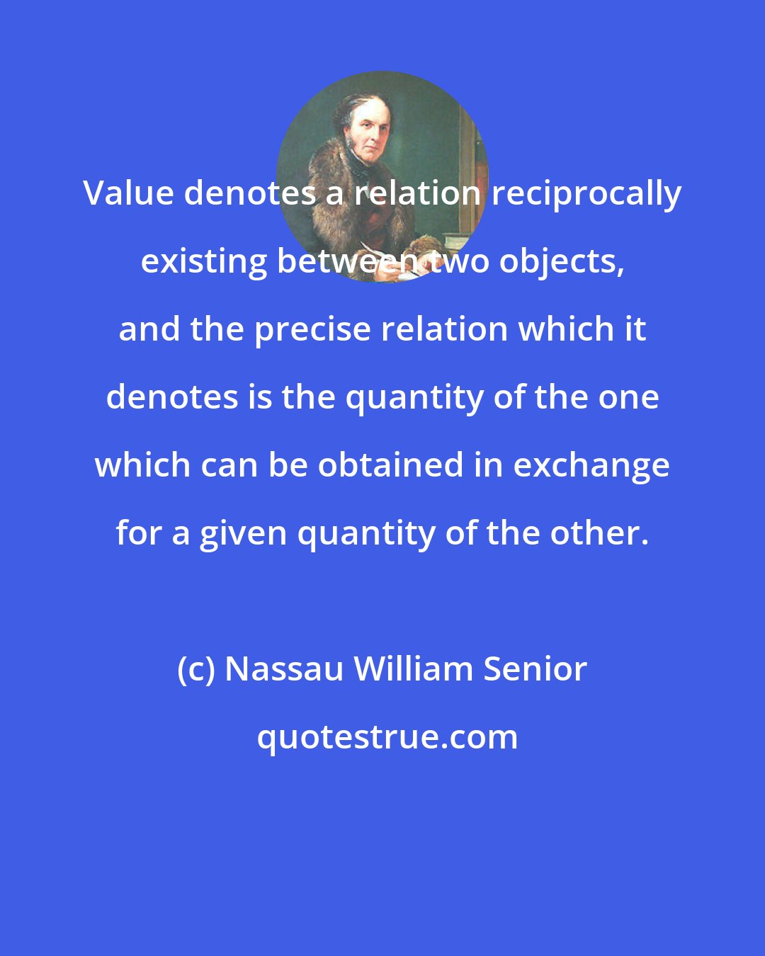 Nassau William Senior: Value denotes a relation reciprocally existing between two objects, and the precise relation which it denotes is the quantity of the one which can be obtained in exchange for a given quantity of the other.