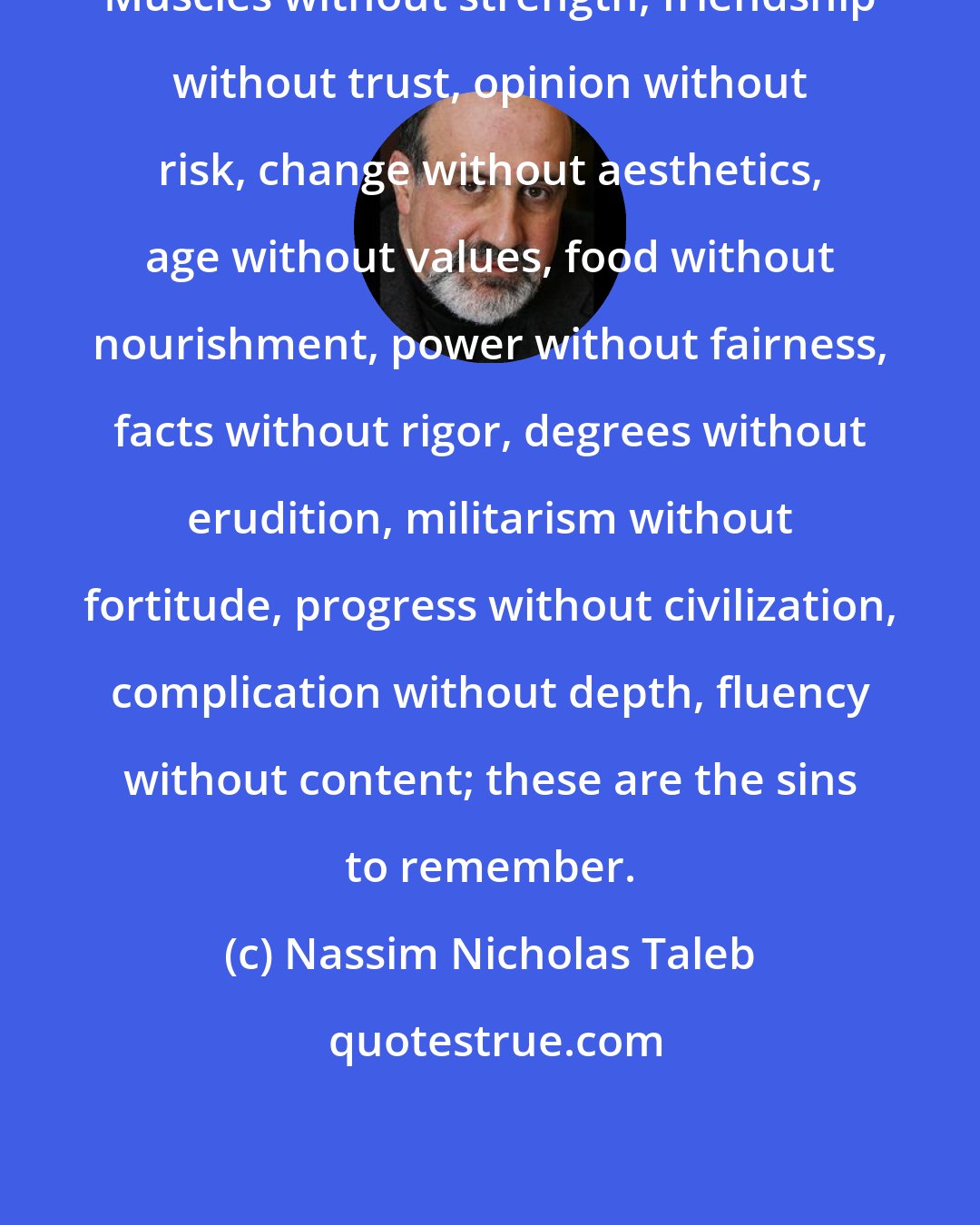 Nassim Nicholas Taleb: Muscles without strength, friendship without trust, opinion without risk, change without aesthetics, age without values, food without nourishment, power without fairness, facts without rigor, degrees without erudition, militarism without fortitude, progress without civilization, complication without depth, fluency without content; these are the sins to remember.