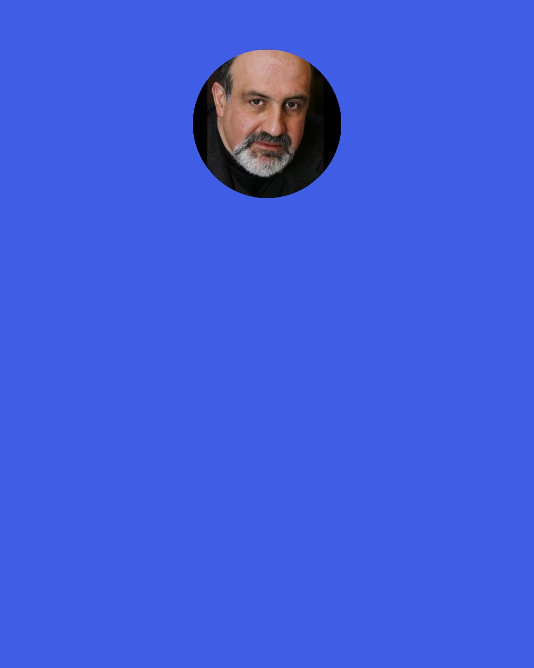 Nassim Nicholas Taleb: They are born, put in a box; they go home to live in a box; they study by ticking boxes; they go to what is called "work" in a box, where they sit in their cubicle box; they drive to the grocery store in a box to buy food in a box; they talk about thinking "outside the box"; and when they die they are put in a box.