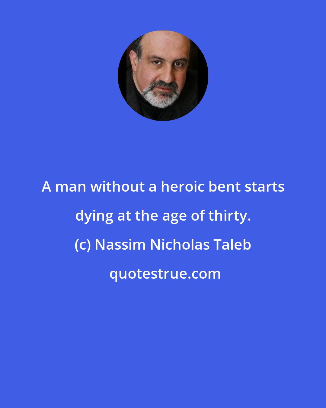 Nassim Nicholas Taleb: A man without a heroic bent starts dying at the age of thirty.