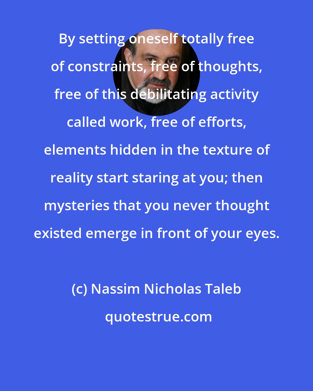 Nassim Nicholas Taleb: By setting oneself totally free of constraints, free of thoughts, free of this debilitating activity called work, free of efforts, elements hidden in the texture of reality start staring at you; then mysteries that you never thought existed emerge in front of your eyes.