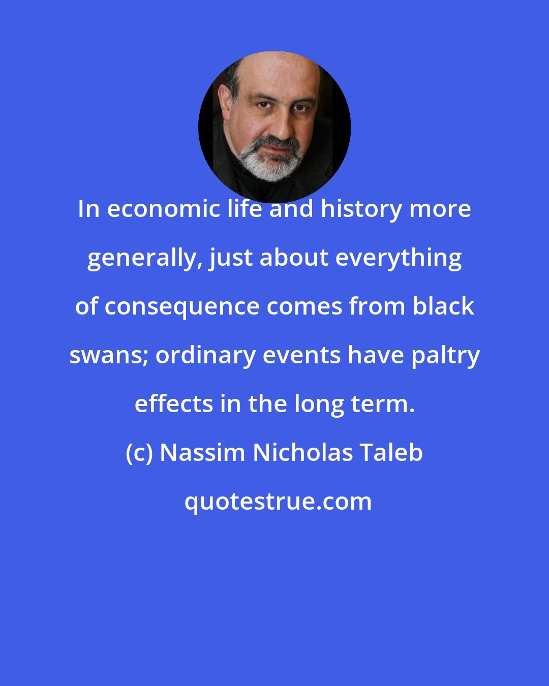 Nassim Nicholas Taleb: In economic life and history more generally, just about everything of consequence comes from black swans; ordinary events have paltry effects in the long term.