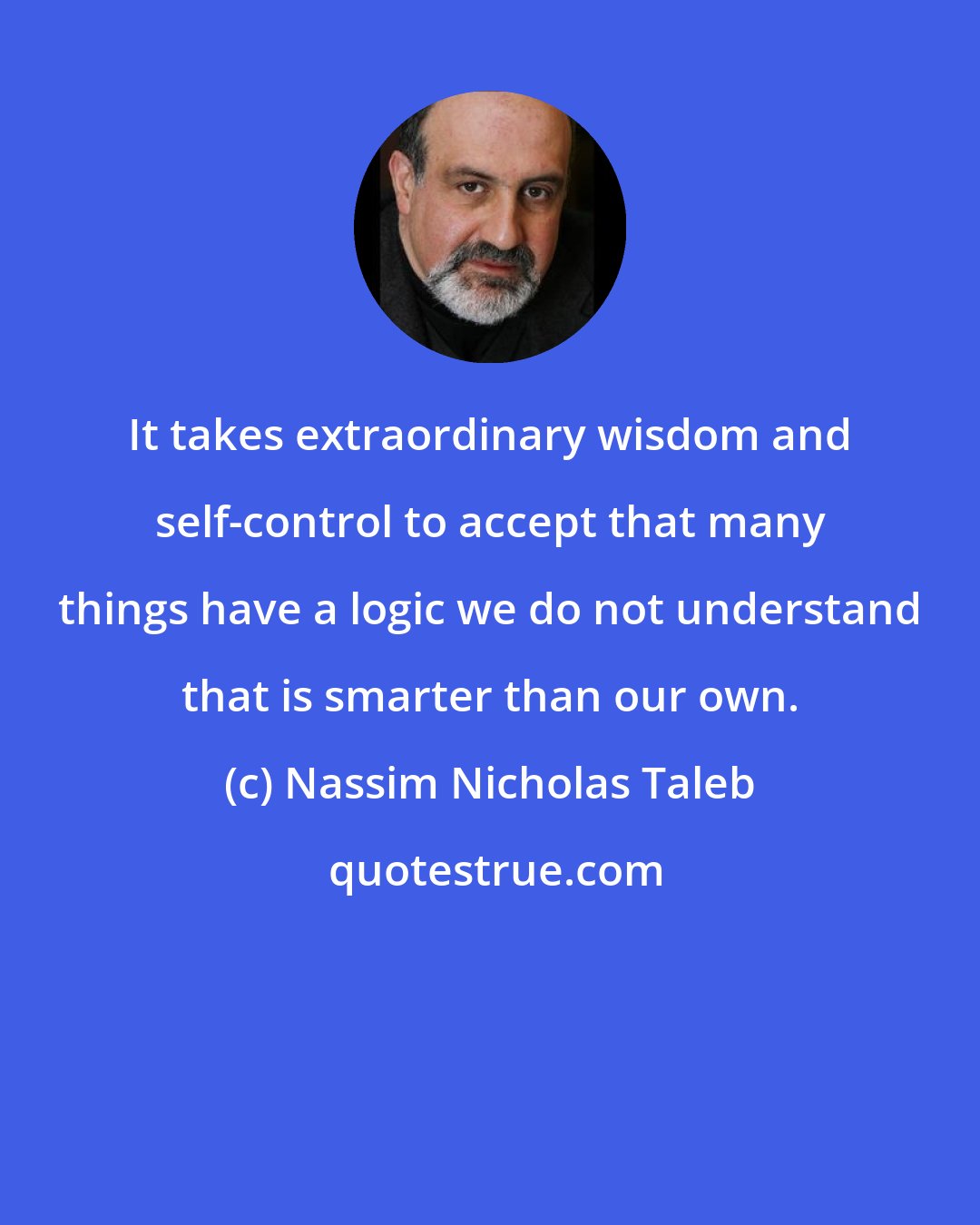 Nassim Nicholas Taleb: It takes extraordinary wisdom and self-control to accept that many things have a logic we do not understand that is smarter than our own.