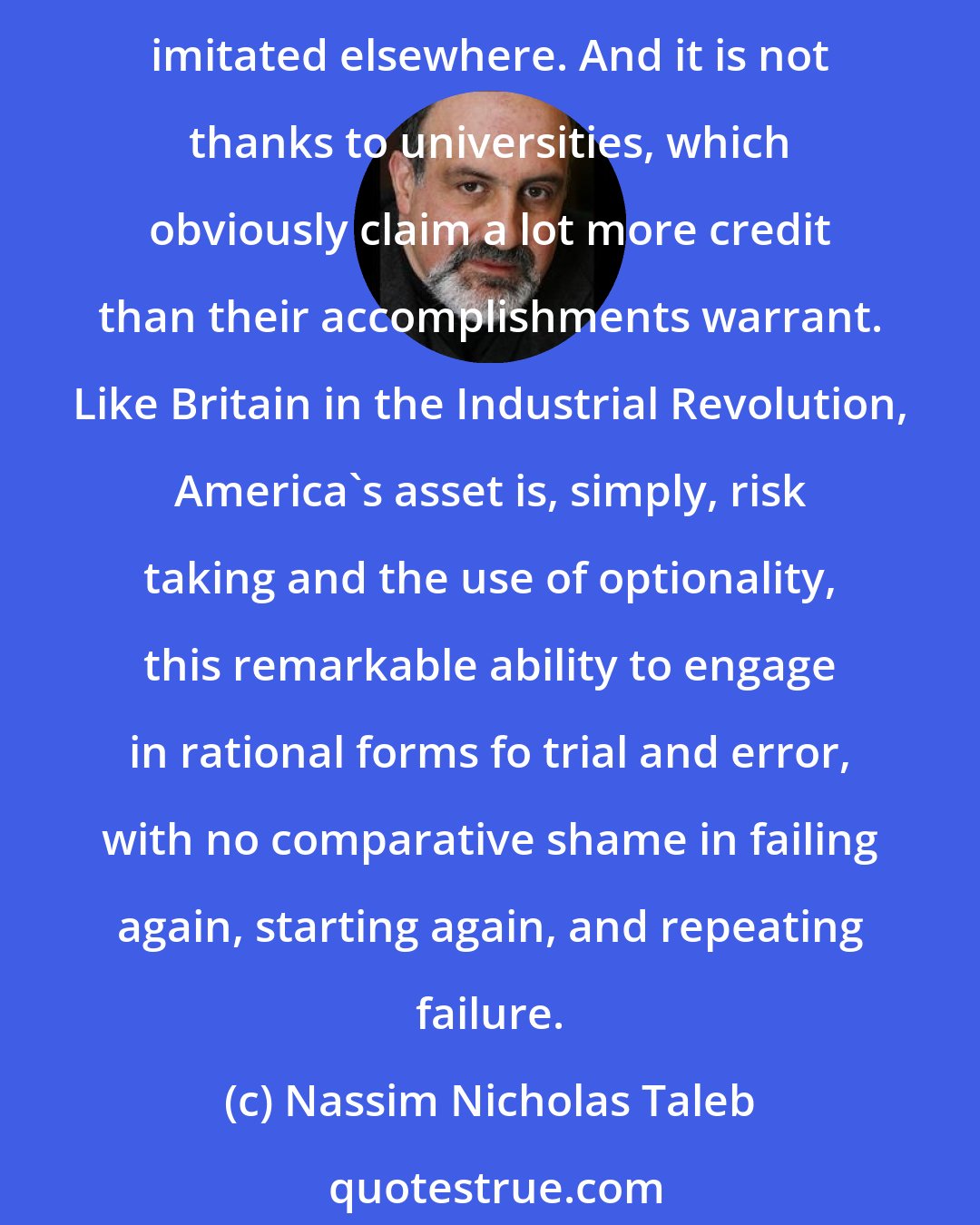 Nassim Nicholas Taleb: Many people keep deploring the low level of formal education in the United states (as defined by, say, math grades). Yet these fail to realize that the new comes from here and gets imitated elsewhere. And it is not thanks to universities, which obviously claim a lot more credit than their accomplishments warrant. Like Britain in the Industrial Revolution, America's asset is, simply, risk taking and the use of optionality, this remarkable ability to engage in rational forms fo trial and error, with no comparative shame in failing again, starting again, and repeating failure.