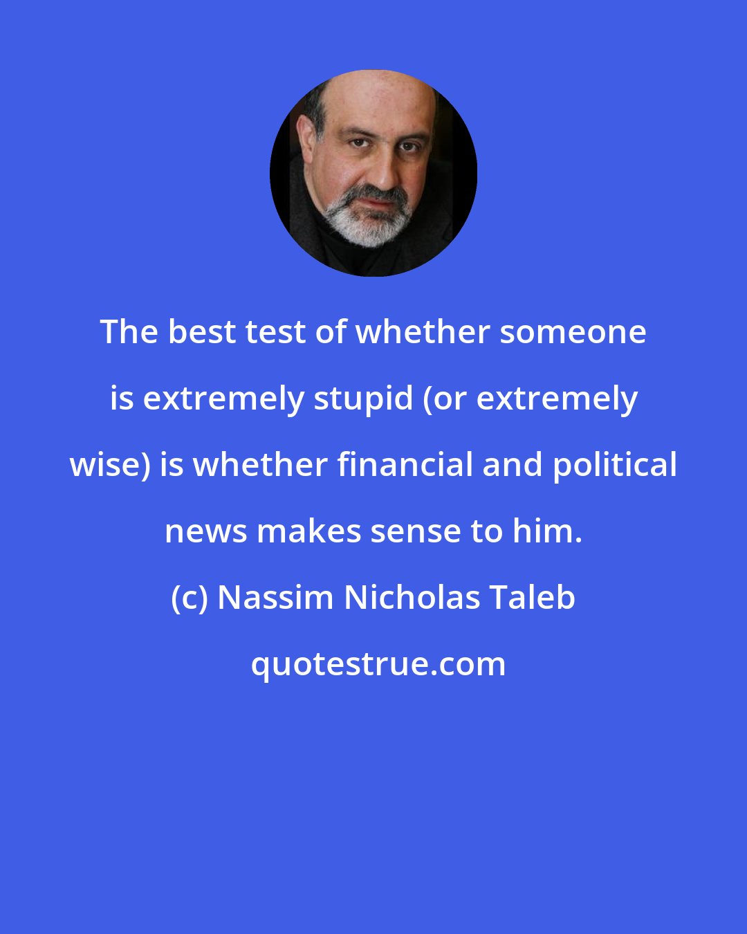 Nassim Nicholas Taleb: The best test of whether someone is extremely stupid (or extremely wise) is whether financial and political news makes sense to him.