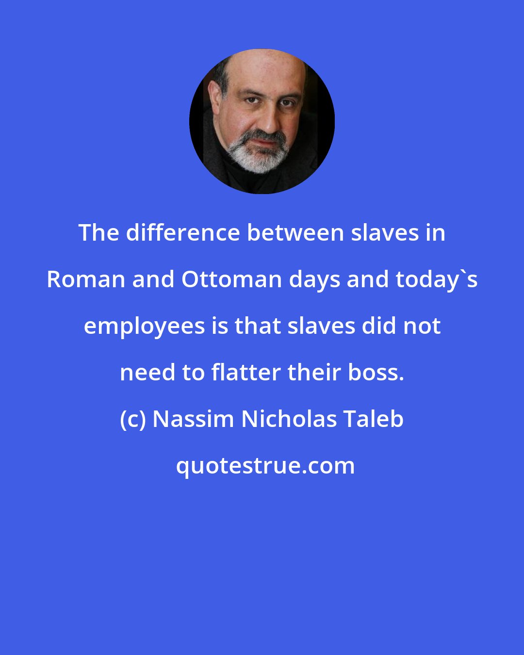 Nassim Nicholas Taleb: The difference between slaves in Roman and Ottoman days and today's employees is that slaves did not need to flatter their boss.