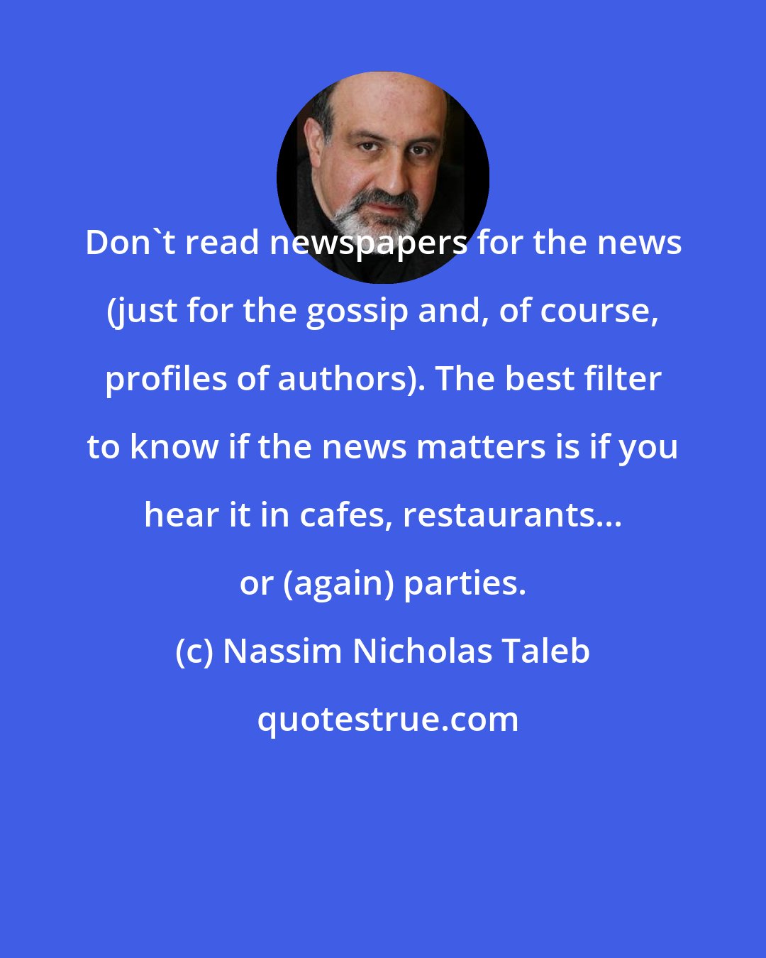 Nassim Nicholas Taleb: Don't read newspapers for the news (just for the gossip and, of course, profiles of authors). The best filter to know if the news matters is if you hear it in cafes, restaurants... or (again) parties.