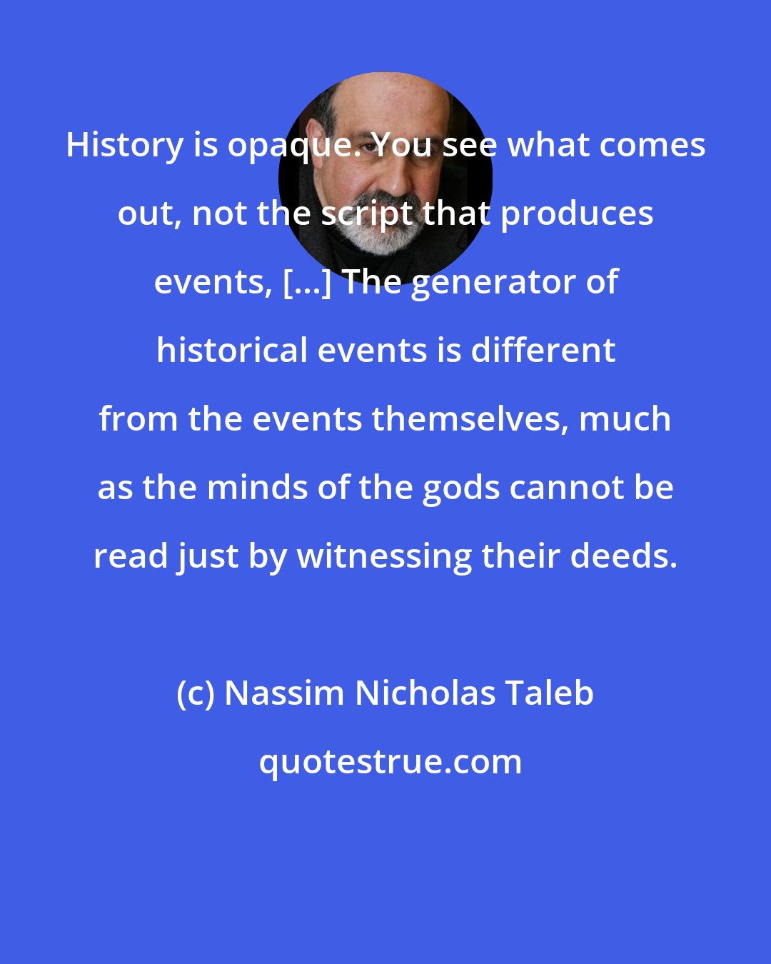 Nassim Nicholas Taleb: History is opaque. You see what comes out, not the script that produces events, [...] The generator of historical events is different from the events themselves, much as the minds of the gods cannot be read just by witnessing their deeds.