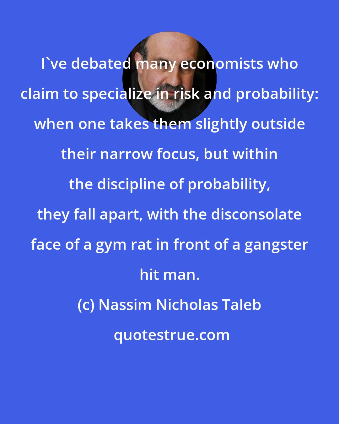 Nassim Nicholas Taleb: I've debated many economists who claim to specialize in risk and probability: when one takes them slightly outside their narrow focus, but within the discipline of probability, they fall apart, with the disconsolate face of a gym rat in front of a gangster hit man.