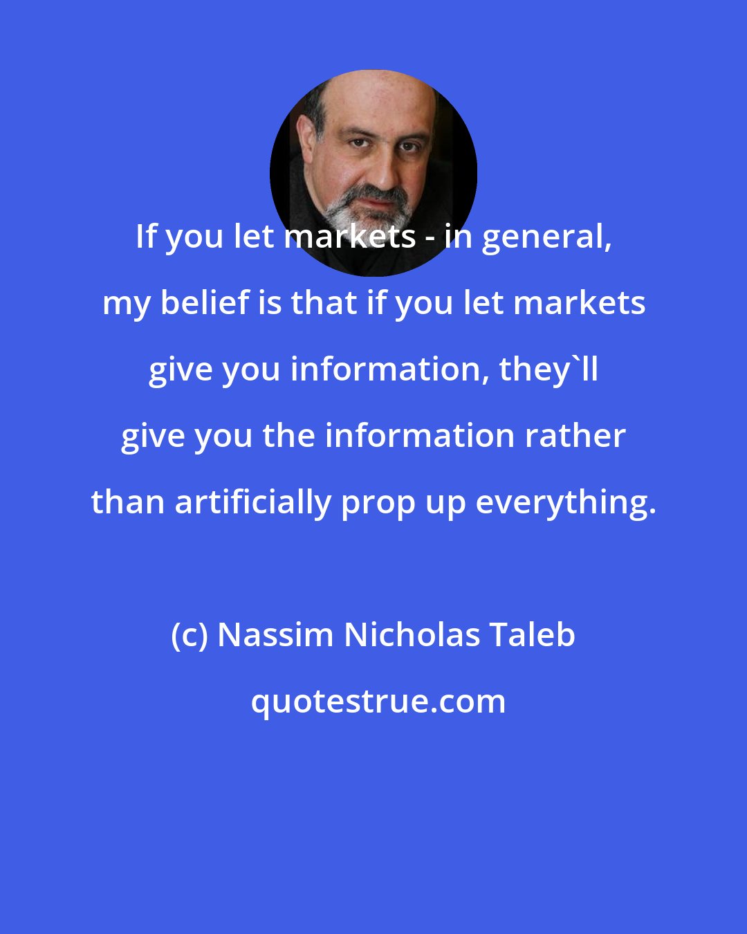 Nassim Nicholas Taleb: If you let markets - in general, my belief is that if you let markets give you information, they'll give you the information rather than artificially prop up everything.