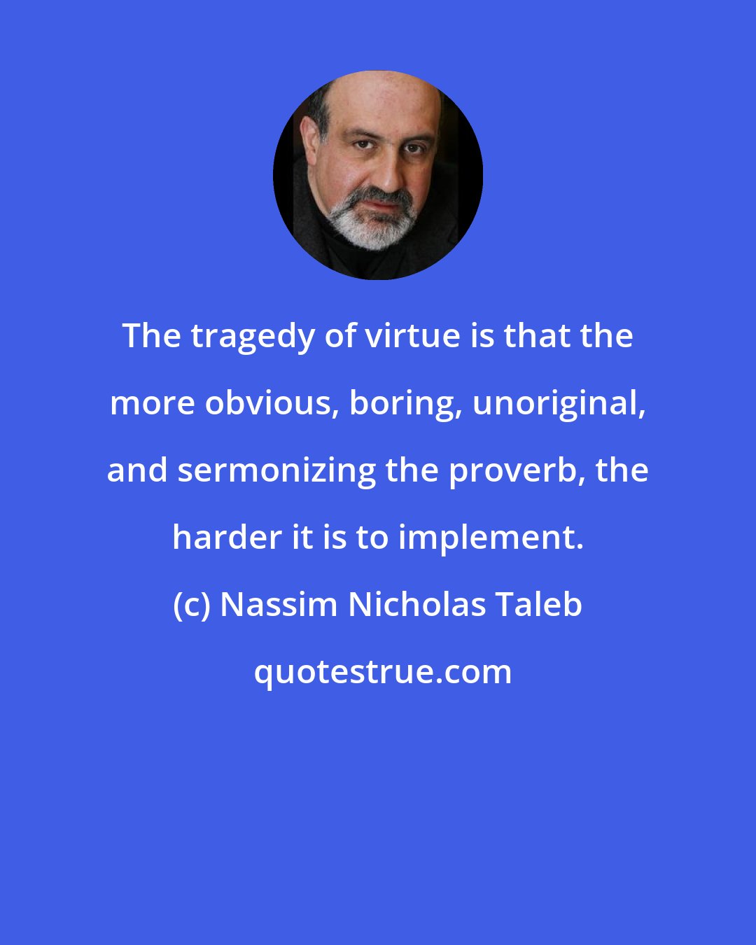 Nassim Nicholas Taleb: The tragedy of virtue is that the more obvious, boring, unoriginal, and sermonizing the proverb, the harder it is to implement.