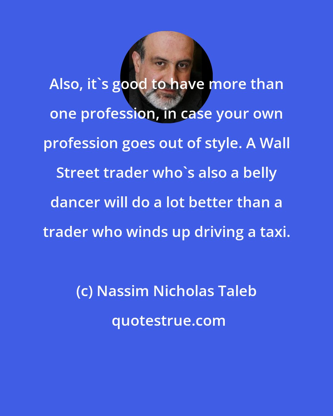 Nassim Nicholas Taleb: Also, it's good to have more than one profession, in case your own profession goes out of style. A Wall Street trader who's also a belly dancer will do a lot better than a trader who winds up driving a taxi.