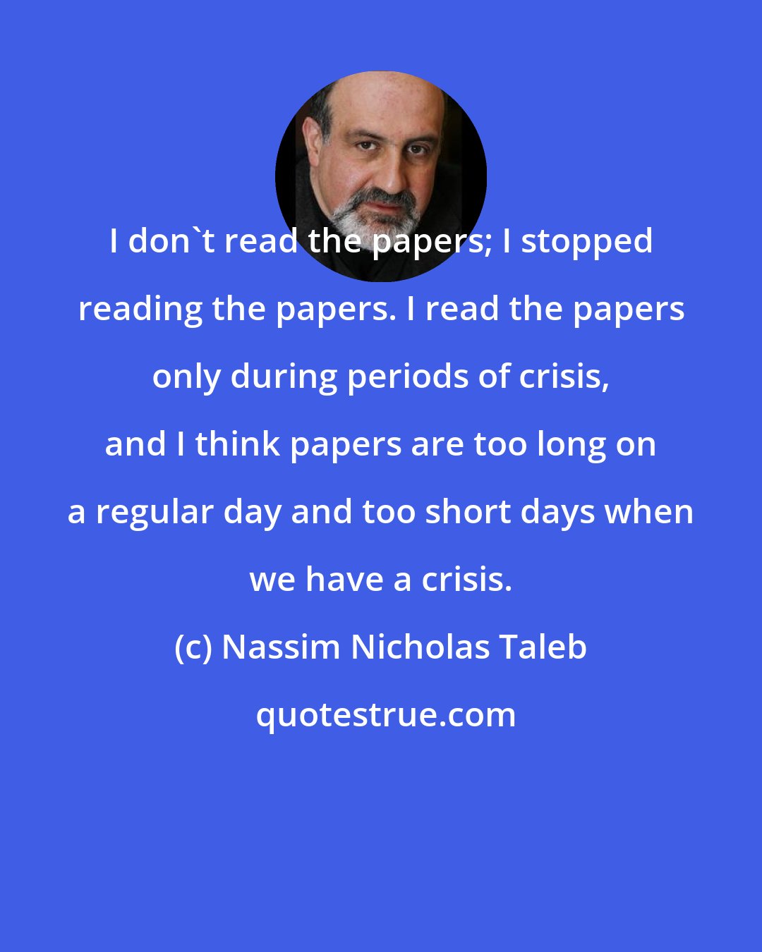 Nassim Nicholas Taleb: I don't read the papers; I stopped reading the papers. I read the papers only during periods of crisis, and I think papers are too long on a regular day and too short days when we have a crisis.