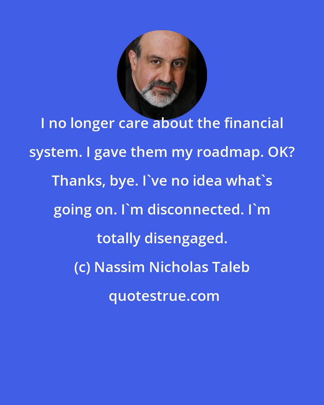 Nassim Nicholas Taleb: I no longer care about the financial system. I gave them my roadmap. OK? Thanks, bye. I've no idea what's going on. I'm disconnected. I'm totally disengaged.