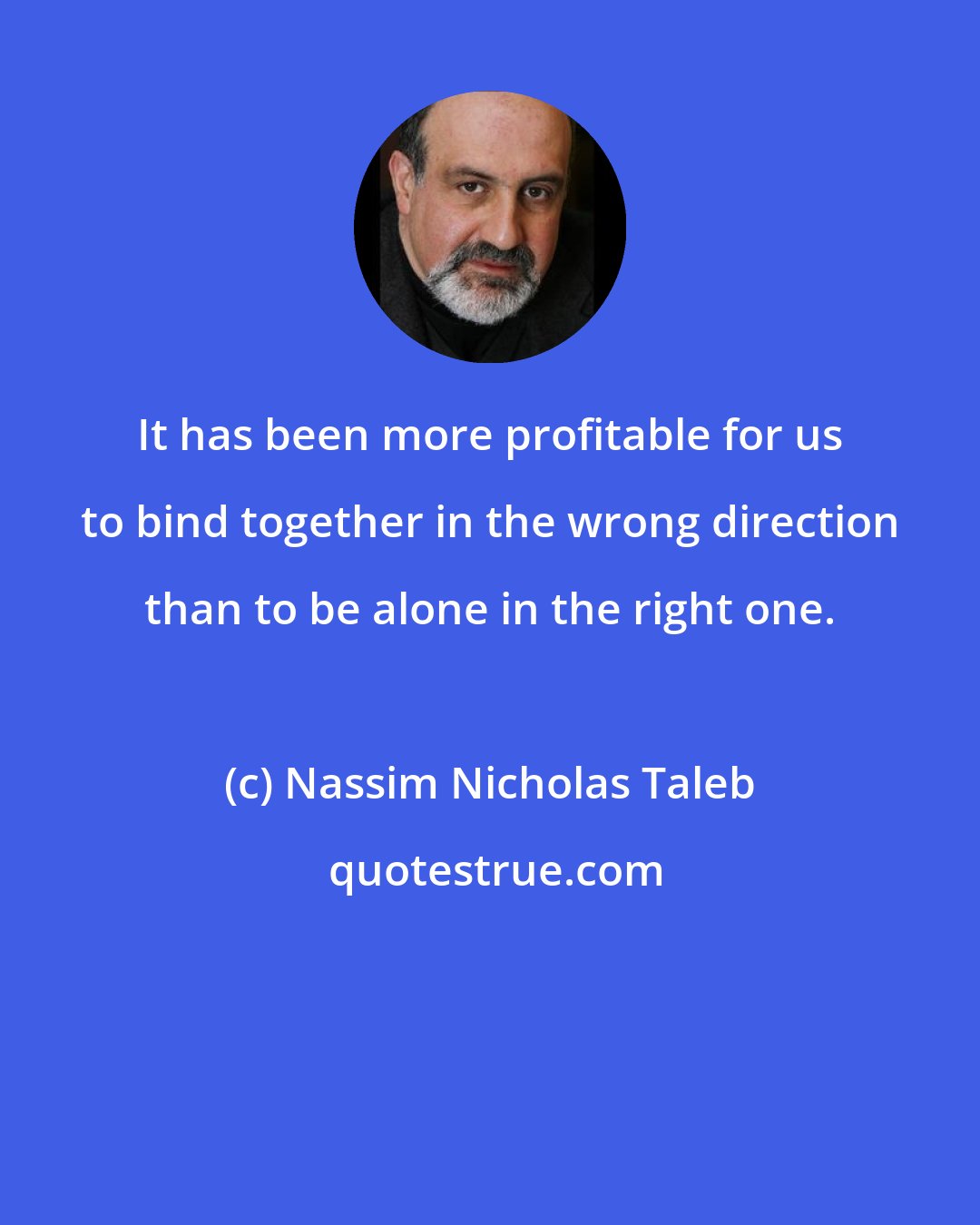 Nassim Nicholas Taleb: It has been more profitable for us to bind together in the wrong direction than to be alone in the right one.