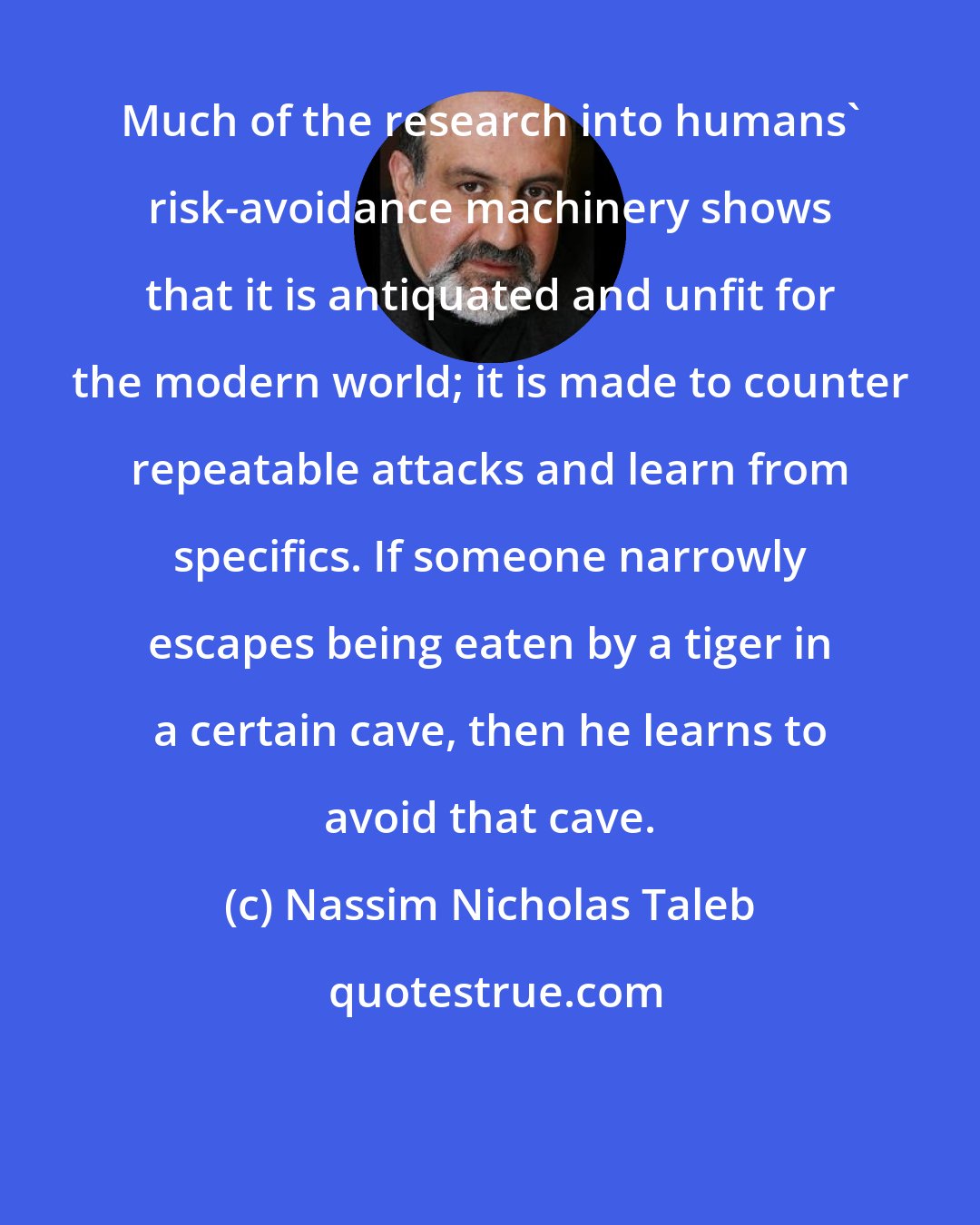 Nassim Nicholas Taleb: Much of the research into humans' risk-avoidance machinery shows that it is antiquated and unfit for the modern world; it is made to counter repeatable attacks and learn from specifics. If someone narrowly escapes being eaten by a tiger in a certain cave, then he learns to avoid that cave.