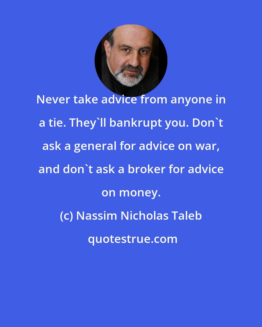 Nassim Nicholas Taleb: Never take advice from anyone in a tie. They'll bankrupt you. Don't ask a general for advice on war, and don't ask a broker for advice on money.