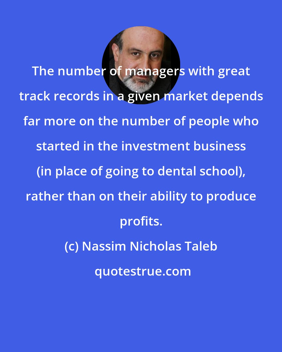 Nassim Nicholas Taleb: The number of managers with great track records in a given market depends far more on the number of people who started in the investment business (in place of going to dental school), rather than on their ability to produce profits.