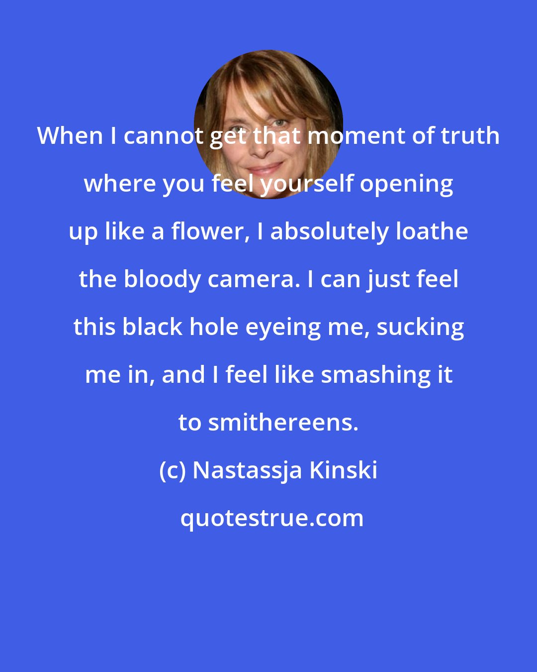 Nastassja Kinski: When I cannot get that moment of truth where you feel yourself opening up like a flower, I absolutely loathe the bloody camera. I can just feel this black hole eyeing me, sucking me in, and I feel like smashing it to smithereens.